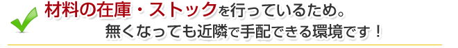 材料の在庫・ストックを行っているため。無くなっても近隣で手配できる環境です！